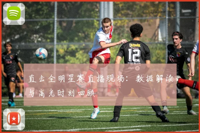 直击全明星赛直播现场：数据解读与高光时刻回顾