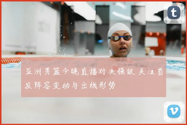 亚洲男篮今晚直播对决强敌 关注首发阵容变动与出线形势