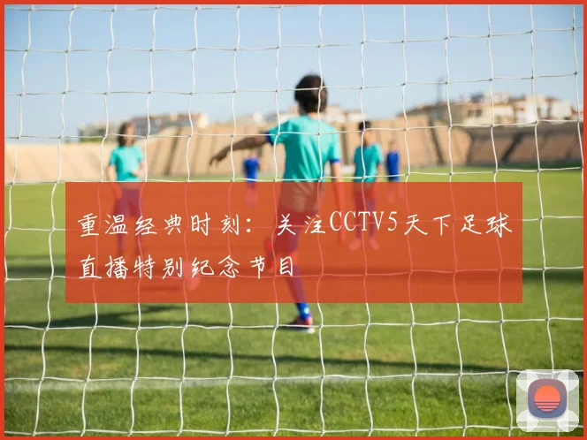 重温经典时刻:关注CCTV5天下足球直播特别纪念节目
