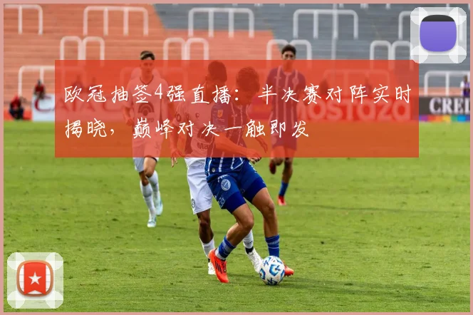 欧冠抽签4强直播：半决赛对阵实时揭晓，巅峰对决一触即发