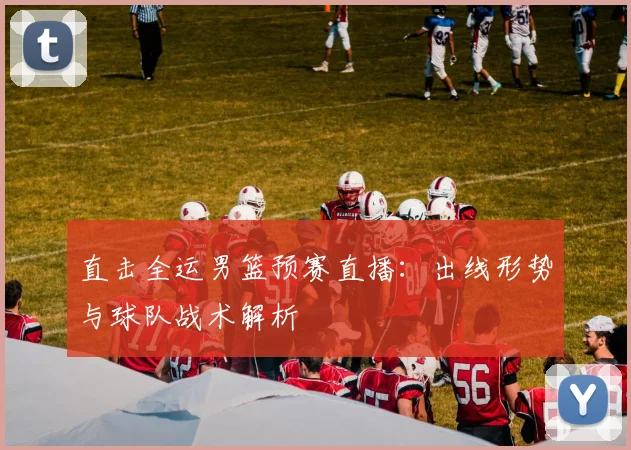 直击全运男篮预赛直播:出线形势与球队战术解析