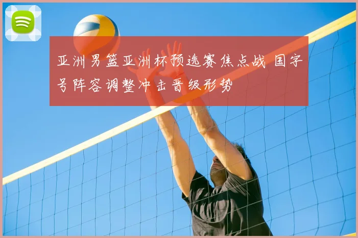 亚洲男篮亚洲杯预选赛焦点战 国字号阵容调整冲击晋级形势